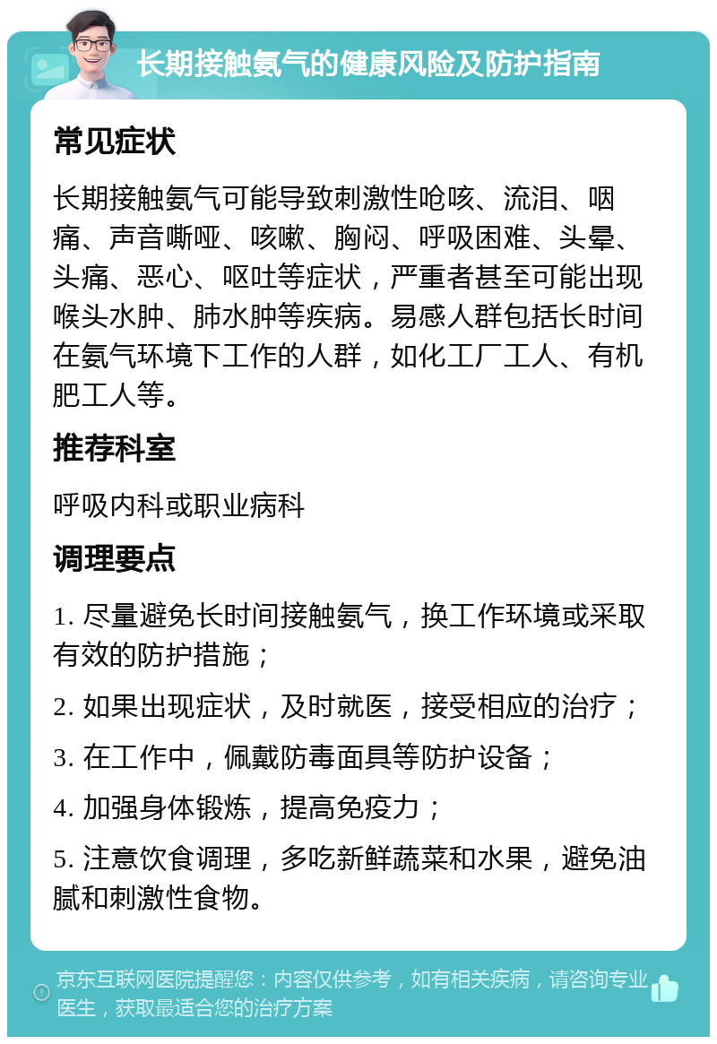 长期接触氨气的健康风险及防护指南 常见症状 长期接触氨气可能导致刺激性呛咳、流泪、咽痛、声音嘶哑、咳嗽、胸闷、呼吸困难、头晕、头痛、恶心、呕吐等症状，严重者甚至可能出现喉头水肿、肺水肿等疾病。易感人群包括长时间在氨气环境下工作的人群，如化工厂工人、有机肥工人等。 推荐科室 呼吸内科或职业病科 调理要点 1. 尽量避免长时间接触氨气，换工作环境或采取有效的防护措施； 2. 如果出现症状，及时就医，接受相应的治疗； 3. 在工作中，佩戴防毒面具等防护设备； 4. 加强身体锻炼，提高免疫力； 5. 注意饮食调理，多吃新鲜蔬菜和水果，避免油腻和刺激性食物。