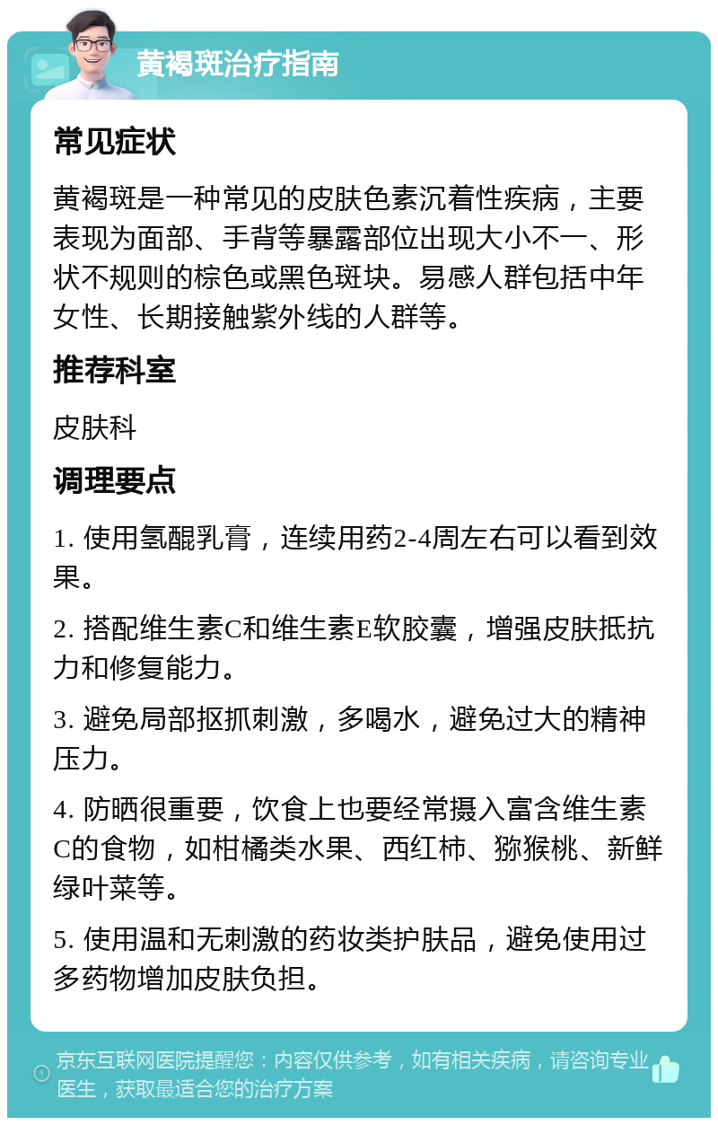 黄褐斑治疗指南 常见症状 黄褐斑是一种常见的皮肤色素沉着性疾病，主要表现为面部、手背等暴露部位出现大小不一、形状不规则的棕色或黑色斑块。易感人群包括中年女性、长期接触紫外线的人群等。 推荐科室 皮肤科 调理要点 1. 使用氢醌乳膏，连续用药2-4周左右可以看到效果。 2. 搭配维生素C和维生素E软胶囊，增强皮肤抵抗力和修复能力。 3. 避免局部抠抓刺激，多喝水，避免过大的精神压力。 4. 防晒很重要，饮食上也要经常摄入富含维生素C的食物，如柑橘类水果、西红柿、猕猴桃、新鲜绿叶菜等。 5. 使用温和无刺激的药妆类护肤品，避免使用过多药物增加皮肤负担。