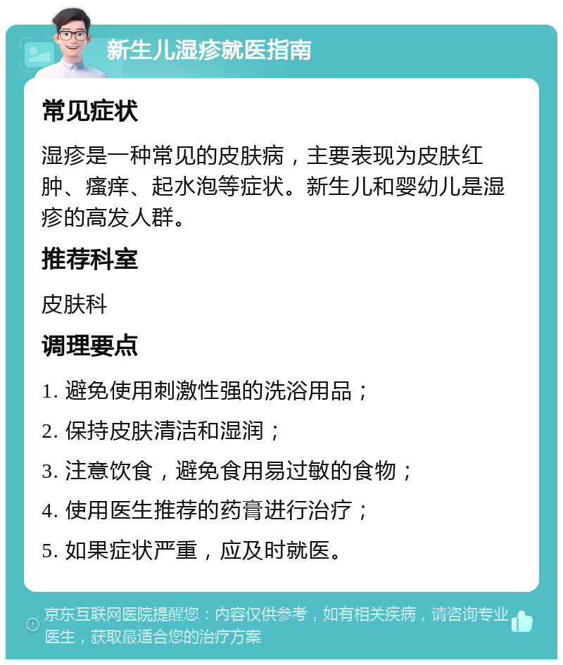 新生儿湿疹就医指南 常见症状 湿疹是一种常见的皮肤病，主要表现为皮肤红肿、瘙痒、起水泡等症状。新生儿和婴幼儿是湿疹的高发人群。 推荐科室 皮肤科 调理要点 1. 避免使用刺激性强的洗浴用品； 2. 保持皮肤清洁和湿润； 3. 注意饮食，避免食用易过敏的食物； 4. 使用医生推荐的药膏进行治疗； 5. 如果症状严重，应及时就医。