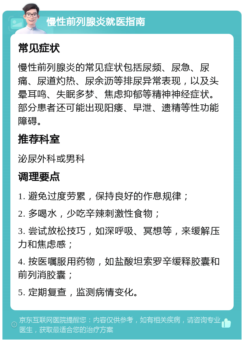 慢性前列腺炎就医指南 常见症状 慢性前列腺炎的常见症状包括尿频、尿急、尿痛、尿道灼热、尿余沥等排尿异常表现，以及头晕耳鸣、失眠多梦、焦虑抑郁等精神神经症状。部分患者还可能出现阳痿、早泄、遗精等性功能障碍。 推荐科室 泌尿外科或男科 调理要点 1. 避免过度劳累，保持良好的作息规律； 2. 多喝水，少吃辛辣刺激性食物； 3. 尝试放松技巧，如深呼吸、冥想等，来缓解压力和焦虑感； 4. 按医嘱服用药物，如盐酸坦索罗辛缓释胶囊和前列消胶囊； 5. 定期复查，监测病情变化。