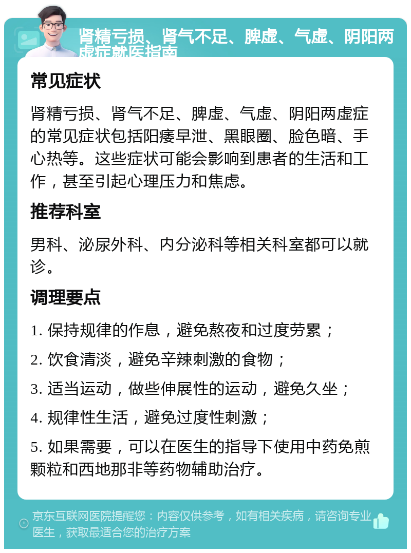 肾精亏损、肾气不足、脾虚、气虚、阴阳两虚症就医指南 常见症状 肾精亏损、肾气不足、脾虚、气虚、阴阳两虚症的常见症状包括阳痿早泄、黑眼圈、脸色暗、手心热等。这些症状可能会影响到患者的生活和工作，甚至引起心理压力和焦虑。 推荐科室 男科、泌尿外科、内分泌科等相关科室都可以就诊。 调理要点 1. 保持规律的作息，避免熬夜和过度劳累； 2. 饮食清淡，避免辛辣刺激的食物； 3. 适当运动，做些伸展性的运动，避免久坐； 4. 规律性生活，避免过度性刺激； 5. 如果需要，可以在医生的指导下使用中药免煎颗粒和西地那非等药物辅助治疗。