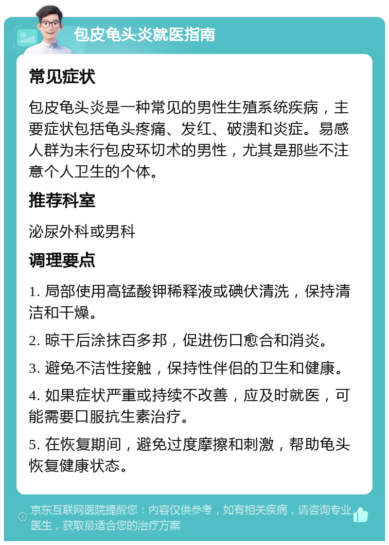 包皮龟头炎就医指南 常见症状 包皮龟头炎是一种常见的男性生殖系统疾病，主要症状包括龟头疼痛、发红、破溃和炎症。易感人群为未行包皮环切术的男性，尤其是那些不注意个人卫生的个体。 推荐科室 泌尿外科或男科 调理要点 1. 局部使用高锰酸钾稀释液或碘伏清洗，保持清洁和干燥。 2. 晾干后涂抹百多邦，促进伤口愈合和消炎。 3. 避免不洁性接触，保持性伴侣的卫生和健康。 4. 如果症状严重或持续不改善，应及时就医，可能需要口服抗生素治疗。 5. 在恢复期间，避免过度摩擦和刺激，帮助龟头恢复健康状态。