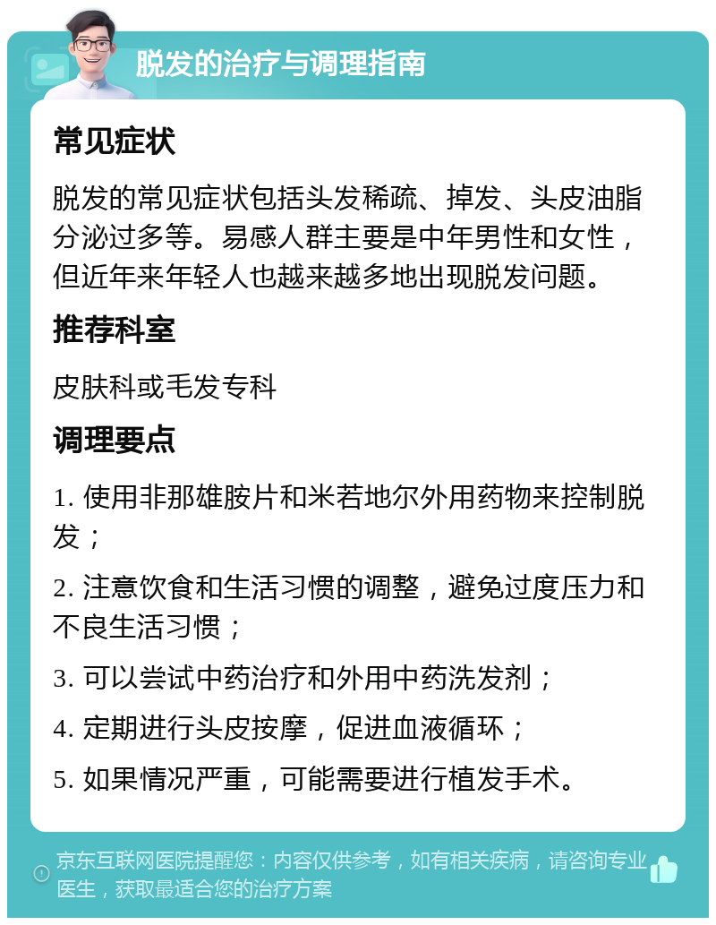 脱发的治疗与调理指南 常见症状 脱发的常见症状包括头发稀疏、掉发、头皮油脂分泌过多等。易感人群主要是中年男性和女性，但近年来年轻人也越来越多地出现脱发问题。 推荐科室 皮肤科或毛发专科 调理要点 1. 使用非那雄胺片和米若地尔外用药物来控制脱发； 2. 注意饮食和生活习惯的调整，避免过度压力和不良生活习惯； 3. 可以尝试中药治疗和外用中药洗发剂； 4. 定期进行头皮按摩，促进血液循环； 5. 如果情况严重，可能需要进行植发手术。