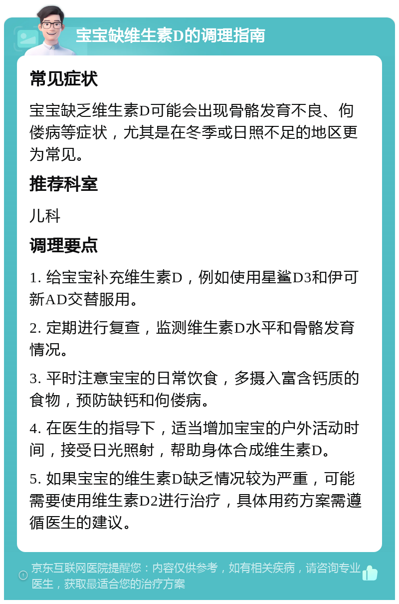 宝宝缺维生素D的调理指南 常见症状 宝宝缺乏维生素D可能会出现骨骼发育不良、佝偻病等症状，尤其是在冬季或日照不足的地区更为常见。 推荐科室 儿科 调理要点 1. 给宝宝补充维生素D，例如使用星鲨D3和伊可新AD交替服用。 2. 定期进行复查，监测维生素D水平和骨骼发育情况。 3. 平时注意宝宝的日常饮食，多摄入富含钙质的食物，预防缺钙和佝偻病。 4. 在医生的指导下，适当增加宝宝的户外活动时间，接受日光照射，帮助身体合成维生素D。 5. 如果宝宝的维生素D缺乏情况较为严重，可能需要使用维生素D2进行治疗，具体用药方案需遵循医生的建议。