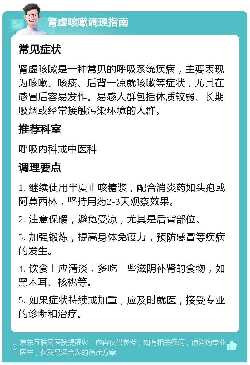 肾虚咳嗽调理指南 常见症状 肾虚咳嗽是一种常见的呼吸系统疾病，主要表现为咳嗽、咳痰、后背一凉就咳嗽等症状，尤其在感冒后容易发作。易感人群包括体质较弱、长期吸烟或经常接触污染环境的人群。 推荐科室 呼吸内科或中医科 调理要点 1. 继续使用半夏止咳糖浆，配合消炎药如头孢或阿莫西林，坚持用药2-3天观察效果。 2. 注意保暖，避免受凉，尤其是后背部位。 3. 加强锻炼，提高身体免疫力，预防感冒等疾病的发生。 4. 饮食上应清淡，多吃一些滋阴补肾的食物，如黑木耳、核桃等。 5. 如果症状持续或加重，应及时就医，接受专业的诊断和治疗。