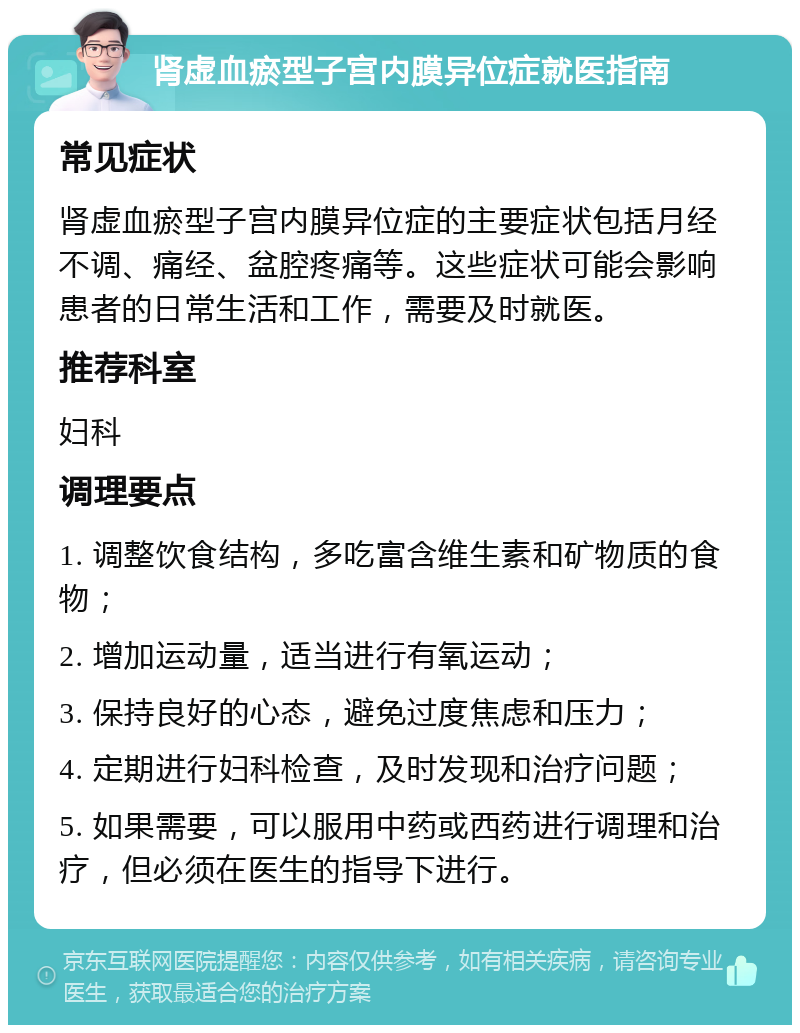 肾虚血瘀型子宫内膜异位症就医指南 常见症状 肾虚血瘀型子宫内膜异位症的主要症状包括月经不调、痛经、盆腔疼痛等。这些症状可能会影响患者的日常生活和工作，需要及时就医。 推荐科室 妇科 调理要点 1. 调整饮食结构，多吃富含维生素和矿物质的食物； 2. 增加运动量，适当进行有氧运动； 3. 保持良好的心态，避免过度焦虑和压力； 4. 定期进行妇科检查，及时发现和治疗问题； 5. 如果需要，可以服用中药或西药进行调理和治疗，但必须在医生的指导下进行。