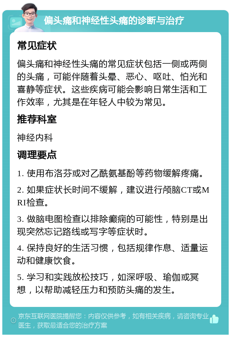 偏头痛和神经性头痛的诊断与治疗 常见症状 偏头痛和神经性头痛的常见症状包括一侧或两侧的头痛，可能伴随着头晕、恶心、呕吐、怕光和喜静等症状。这些疾病可能会影响日常生活和工作效率，尤其是在年轻人中较为常见。 推荐科室 神经内科 调理要点 1. 使用布洛芬或对乙酰氨基酚等药物缓解疼痛。 2. 如果症状长时间不缓解，建议进行颅脑CT或MRI检查。 3. 做脑电图检查以排除癫痫的可能性，特别是出现突然忘记路线或写字等症状时。 4. 保持良好的生活习惯，包括规律作息、适量运动和健康饮食。 5. 学习和实践放松技巧，如深呼吸、瑜伽或冥想，以帮助减轻压力和预防头痛的发生。