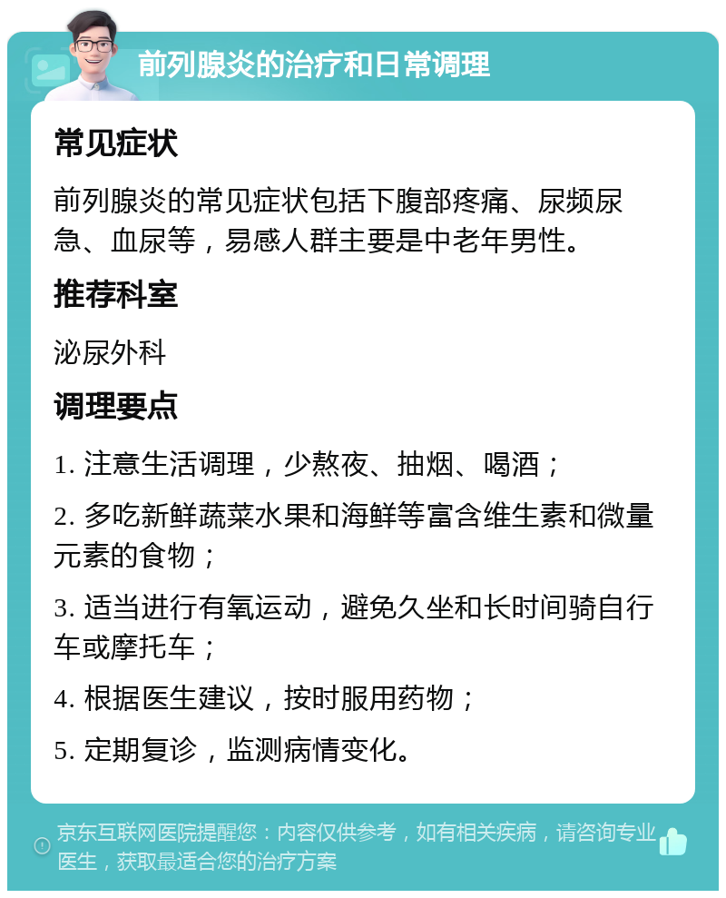 前列腺炎的治疗和日常调理 常见症状 前列腺炎的常见症状包括下腹部疼痛、尿频尿急、血尿等，易感人群主要是中老年男性。 推荐科室 泌尿外科 调理要点 1. 注意生活调理，少熬夜、抽烟、喝酒； 2. 多吃新鲜蔬菜水果和海鲜等富含维生素和微量元素的食物； 3. 适当进行有氧运动，避免久坐和长时间骑自行车或摩托车； 4. 根据医生建议，按时服用药物； 5. 定期复诊，监测病情变化。