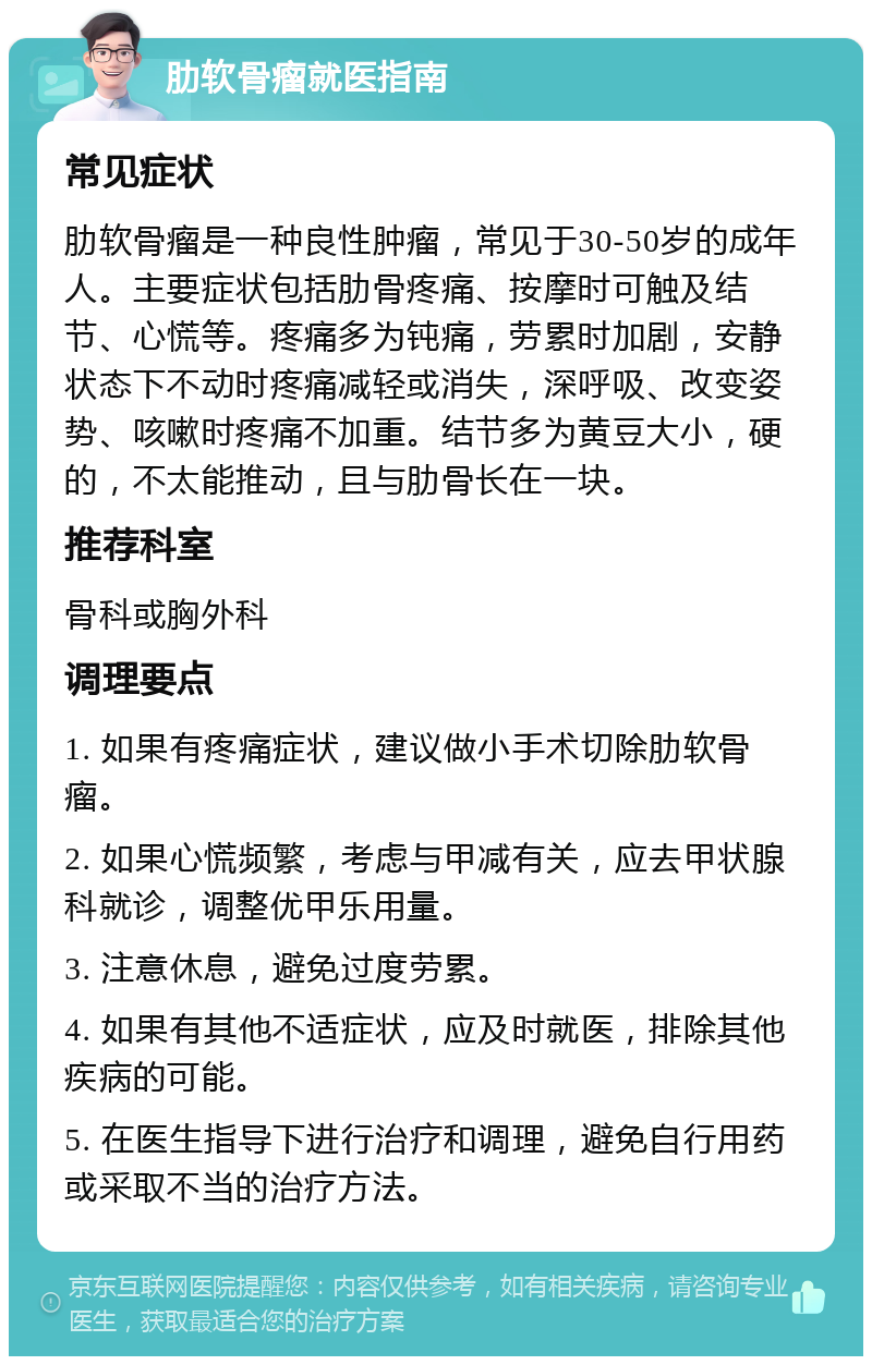 肋软骨瘤就医指南 常见症状 肋软骨瘤是一种良性肿瘤，常见于30-50岁的成年人。主要症状包括肋骨疼痛、按摩时可触及结节、心慌等。疼痛多为钝痛，劳累时加剧，安静状态下不动时疼痛减轻或消失，深呼吸、改变姿势、咳嗽时疼痛不加重。结节多为黄豆大小，硬的，不太能推动，且与肋骨长在一块。 推荐科室 骨科或胸外科 调理要点 1. 如果有疼痛症状，建议做小手术切除肋软骨瘤。 2. 如果心慌频繁，考虑与甲减有关，应去甲状腺科就诊，调整优甲乐用量。 3. 注意休息，避免过度劳累。 4. 如果有其他不适症状，应及时就医，排除其他疾病的可能。 5. 在医生指导下进行治疗和调理，避免自行用药或采取不当的治疗方法。