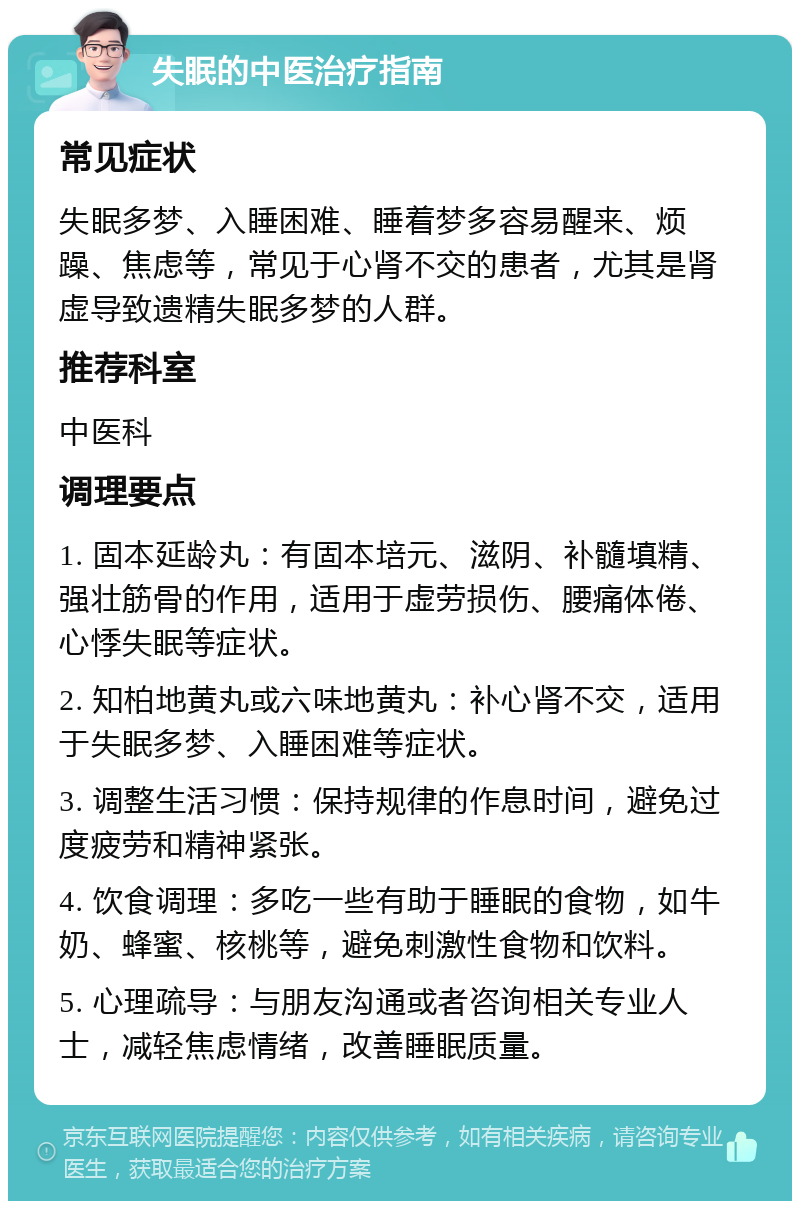 失眠的中医治疗指南 常见症状 失眠多梦、入睡困难、睡着梦多容易醒来、烦躁、焦虑等，常见于心肾不交的患者，尤其是肾虚导致遗精失眠多梦的人群。 推荐科室 中医科 调理要点 1. 固本延龄丸：有固本培元、滋阴、补髓填精、强壮筋骨的作用，适用于虚劳损伤、腰痛体倦、心悸失眠等症状。 2. 知柏地黄丸或六味地黄丸：补心肾不交，适用于失眠多梦、入睡困难等症状。 3. 调整生活习惯：保持规律的作息时间，避免过度疲劳和精神紧张。 4. 饮食调理：多吃一些有助于睡眠的食物，如牛奶、蜂蜜、核桃等，避免刺激性食物和饮料。 5. 心理疏导：与朋友沟通或者咨询相关专业人士，减轻焦虑情绪，改善睡眠质量。