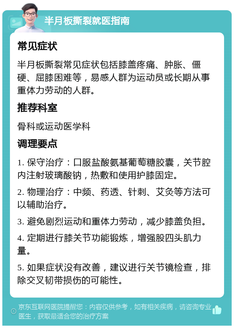 半月板撕裂就医指南 常见症状 半月板撕裂常见症状包括膝盖疼痛、肿胀、僵硬、屈膝困难等，易感人群为运动员或长期从事重体力劳动的人群。 推荐科室 骨科或运动医学科 调理要点 1. 保守治疗：口服盐酸氨基葡萄糖胶囊，关节腔内注射玻璃酸钠，热敷和使用护膝固定。 2. 物理治疗：中频、药透、针刺、艾灸等方法可以辅助治疗。 3. 避免剧烈运动和重体力劳动，减少膝盖负担。 4. 定期进行膝关节功能锻炼，增强股四头肌力量。 5. 如果症状没有改善，建议进行关节镜检查，排除交叉韧带损伤的可能性。