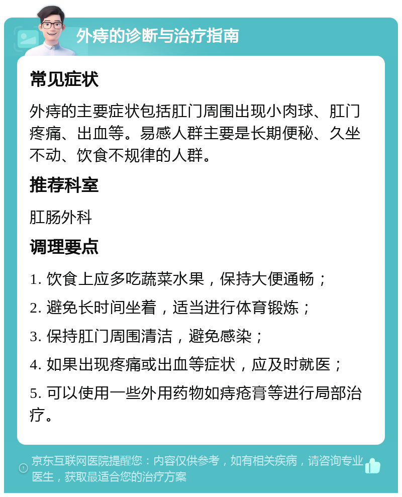 外痔的诊断与治疗指南 常见症状 外痔的主要症状包括肛门周围出现小肉球、肛门疼痛、出血等。易感人群主要是长期便秘、久坐不动、饮食不规律的人群。 推荐科室 肛肠外科 调理要点 1. 饮食上应多吃蔬菜水果，保持大便通畅； 2. 避免长时间坐着，适当进行体育锻炼； 3. 保持肛门周围清洁，避免感染； 4. 如果出现疼痛或出血等症状，应及时就医； 5. 可以使用一些外用药物如痔疮膏等进行局部治疗。