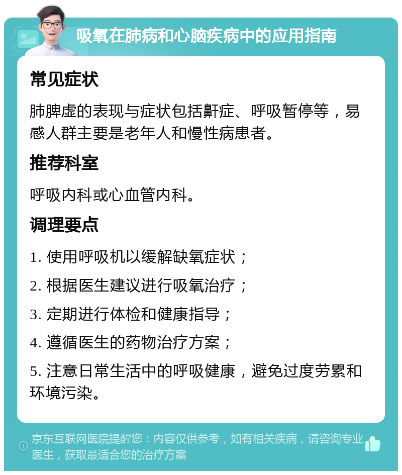 吸氧在肺病和心脑疾病中的应用指南 常见症状 肺脾虚的表现与症状包括鼾症、呼吸暂停等，易感人群主要是老年人和慢性病患者。 推荐科室 呼吸内科或心血管内科。 调理要点 1. 使用呼吸机以缓解缺氧症状； 2. 根据医生建议进行吸氧治疗； 3. 定期进行体检和健康指导； 4. 遵循医生的药物治疗方案； 5. 注意日常生活中的呼吸健康，避免过度劳累和环境污染。