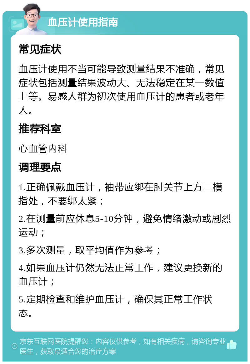 血压计使用指南 常见症状 血压计使用不当可能导致测量结果不准确，常见症状包括测量结果波动大、无法稳定在某一数值上等。易感人群为初次使用血压计的患者或老年人。 推荐科室 心血管内科 调理要点 1.正确佩戴血压计，袖带应绑在肘关节上方二横指处，不要绑太紧； 2.在测量前应休息5-10分钟，避免情绪激动或剧烈运动； 3.多次测量，取平均值作为参考； 4.如果血压计仍然无法正常工作，建议更换新的血压计； 5.定期检查和维护血压计，确保其正常工作状态。