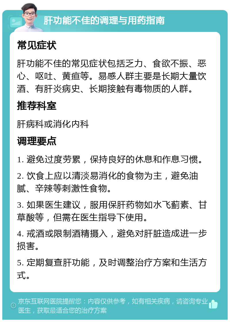 肝功能不佳的调理与用药指南 常见症状 肝功能不佳的常见症状包括乏力、食欲不振、恶心、呕吐、黄疸等。易感人群主要是长期大量饮酒、有肝炎病史、长期接触有毒物质的人群。 推荐科室 肝病科或消化内科 调理要点 1. 避免过度劳累，保持良好的休息和作息习惯。 2. 饮食上应以清淡易消化的食物为主，避免油腻、辛辣等刺激性食物。 3. 如果医生建议，服用保肝药物如水飞蓟素、甘草酸等，但需在医生指导下使用。 4. 戒酒或限制酒精摄入，避免对肝脏造成进一步损害。 5. 定期复查肝功能，及时调整治疗方案和生活方式。