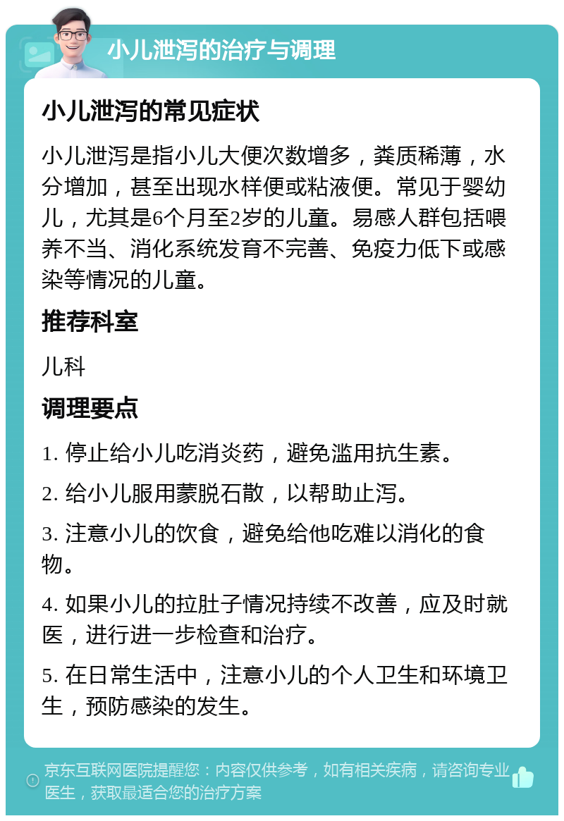 小儿泄泻的治疗与调理 小儿泄泻的常见症状 小儿泄泻是指小儿大便次数增多，粪质稀薄，水分增加，甚至出现水样便或粘液便。常见于婴幼儿，尤其是6个月至2岁的儿童。易感人群包括喂养不当、消化系统发育不完善、免疫力低下或感染等情况的儿童。 推荐科室 儿科 调理要点 1. 停止给小儿吃消炎药，避免滥用抗生素。 2. 给小儿服用蒙脱石散，以帮助止泻。 3. 注意小儿的饮食，避免给他吃难以消化的食物。 4. 如果小儿的拉肚子情况持续不改善，应及时就医，进行进一步检查和治疗。 5. 在日常生活中，注意小儿的个人卫生和环境卫生，预防感染的发生。