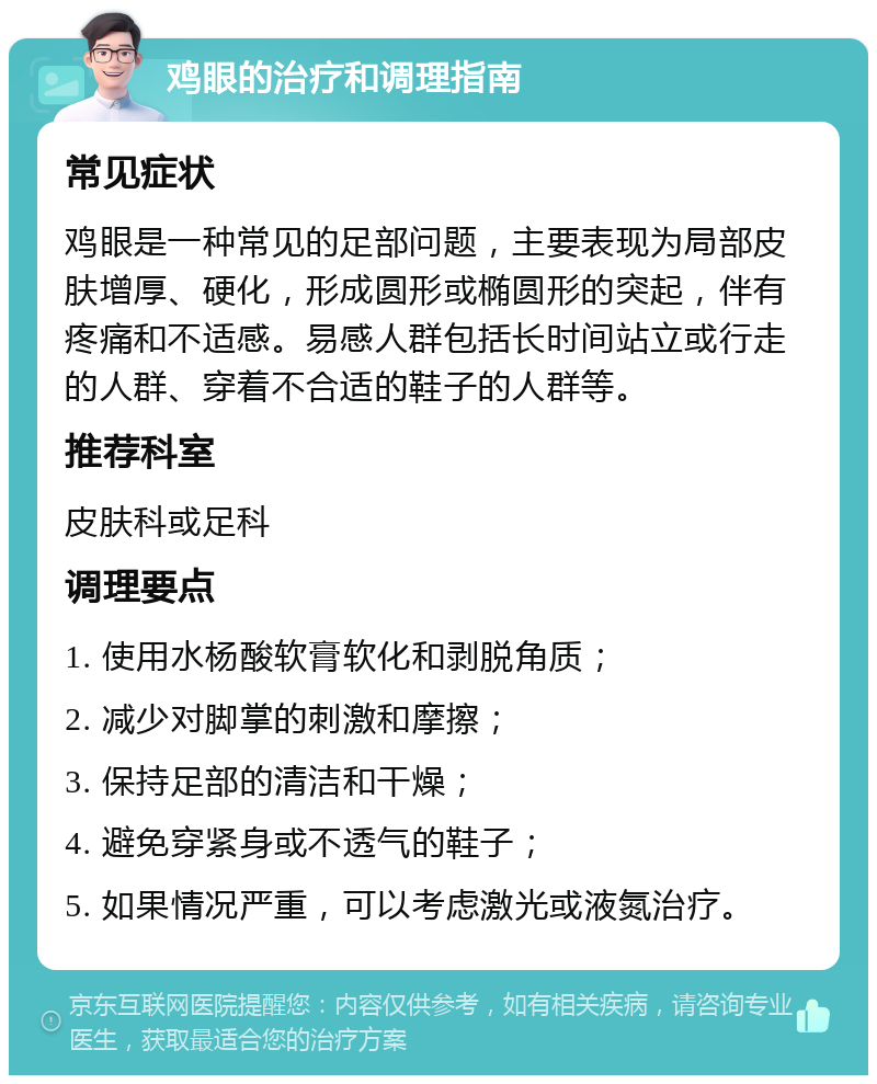 鸡眼的治疗和调理指南 常见症状 鸡眼是一种常见的足部问题，主要表现为局部皮肤增厚、硬化，形成圆形或椭圆形的突起，伴有疼痛和不适感。易感人群包括长时间站立或行走的人群、穿着不合适的鞋子的人群等。 推荐科室 皮肤科或足科 调理要点 1. 使用水杨酸软膏软化和剥脱角质； 2. 减少对脚掌的刺激和摩擦； 3. 保持足部的清洁和干燥； 4. 避免穿紧身或不透气的鞋子； 5. 如果情况严重，可以考虑激光或液氮治疗。