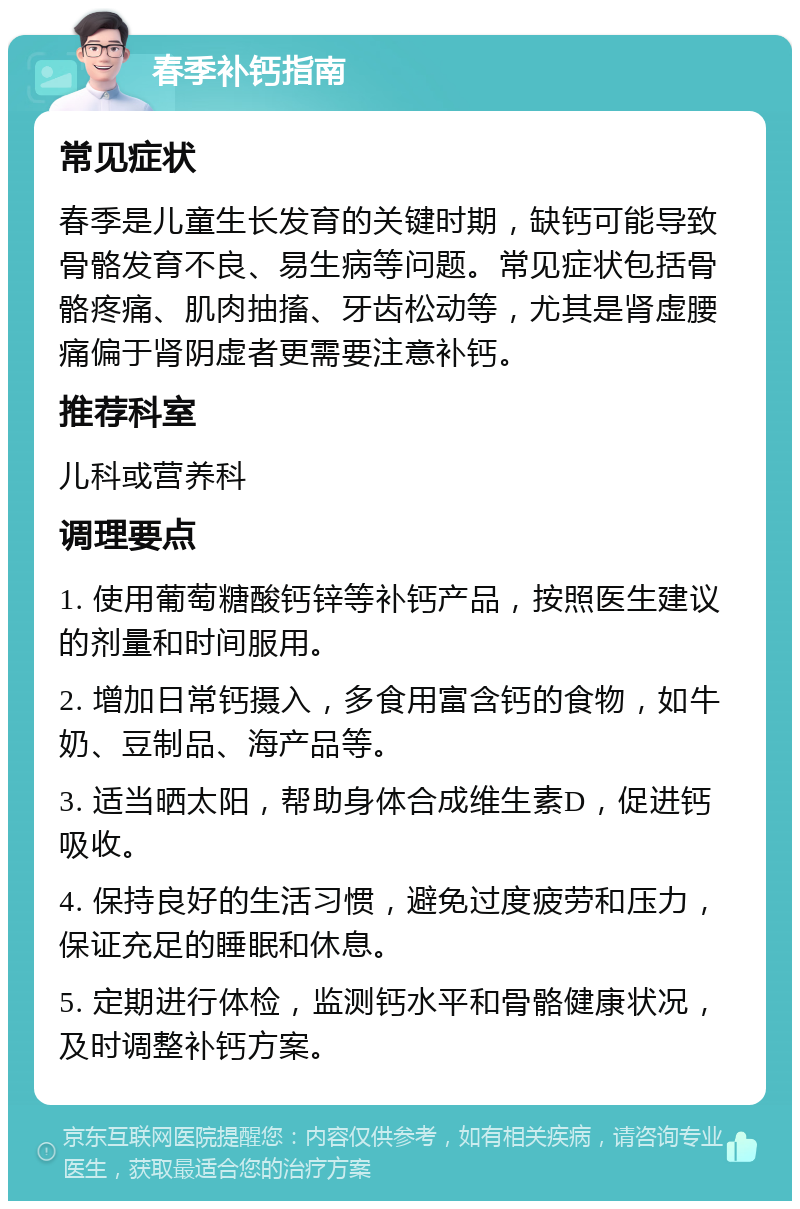 春季补钙指南 常见症状 春季是儿童生长发育的关键时期，缺钙可能导致骨骼发育不良、易生病等问题。常见症状包括骨骼疼痛、肌肉抽搐、牙齿松动等，尤其是肾虚腰痛偏于肾阴虚者更需要注意补钙。 推荐科室 儿科或营养科 调理要点 1. 使用葡萄糖酸钙锌等补钙产品，按照医生建议的剂量和时间服用。 2. 增加日常钙摄入，多食用富含钙的食物，如牛奶、豆制品、海产品等。 3. 适当晒太阳，帮助身体合成维生素D，促进钙吸收。 4. 保持良好的生活习惯，避免过度疲劳和压力，保证充足的睡眠和休息。 5. 定期进行体检，监测钙水平和骨骼健康状况，及时调整补钙方案。