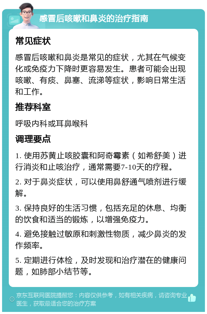 感冒后咳嗽和鼻炎的治疗指南 常见症状 感冒后咳嗽和鼻炎是常见的症状，尤其在气候变化或免疫力下降时更容易发生。患者可能会出现咳嗽、有痰、鼻塞、流涕等症状，影响日常生活和工作。 推荐科室 呼吸内科或耳鼻喉科 调理要点 1. 使用苏黄止咳胶囊和阿奇霉素（如希舒美）进行消炎和止咳治疗，通常需要7-10天的疗程。 2. 对于鼻炎症状，可以使用鼻舒通气喷剂进行缓解。 3. 保持良好的生活习惯，包括充足的休息、均衡的饮食和适当的锻炼，以增强免疫力。 4. 避免接触过敏原和刺激性物质，减少鼻炎的发作频率。 5. 定期进行体检，及时发现和治疗潜在的健康问题，如肺部小结节等。