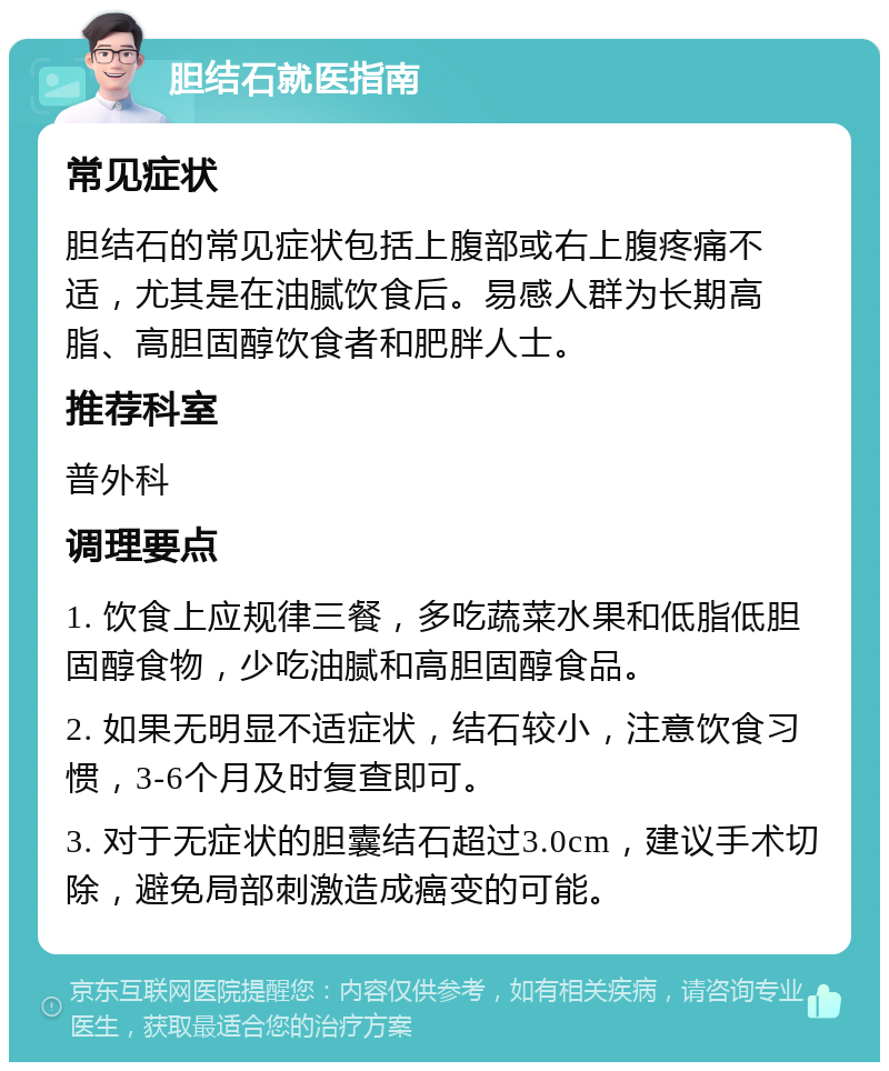 胆结石就医指南 常见症状 胆结石的常见症状包括上腹部或右上腹疼痛不适，尤其是在油腻饮食后。易感人群为长期高脂、高胆固醇饮食者和肥胖人士。 推荐科室 普外科 调理要点 1. 饮食上应规律三餐，多吃蔬菜水果和低脂低胆固醇食物，少吃油腻和高胆固醇食品。 2. 如果无明显不适症状，结石较小，注意饮食习惯，3-6个月及时复查即可。 3. 对于无症状的胆囊结石超过3.0cm，建议手术切除，避免局部刺激造成癌变的可能。