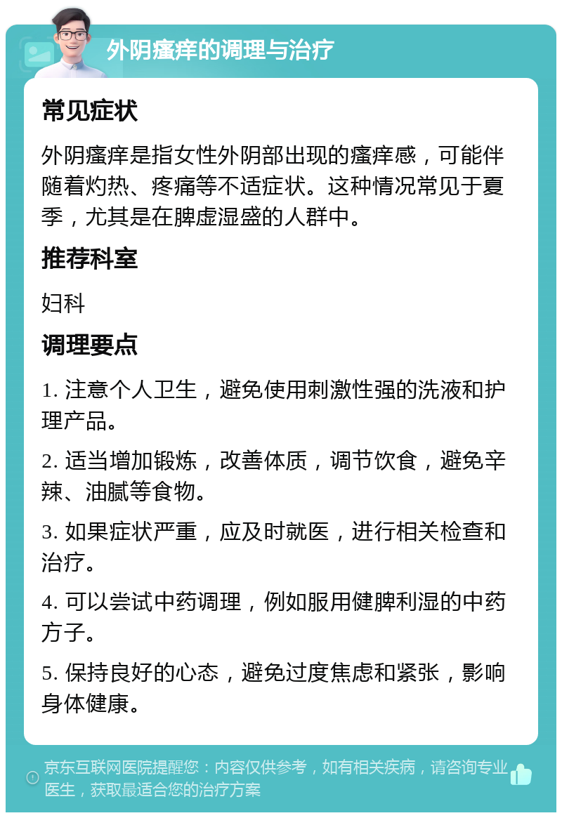 外阴瘙痒的调理与治疗 常见症状 外阴瘙痒是指女性外阴部出现的瘙痒感，可能伴随着灼热、疼痛等不适症状。这种情况常见于夏季，尤其是在脾虚湿盛的人群中。 推荐科室 妇科 调理要点 1. 注意个人卫生，避免使用刺激性强的洗液和护理产品。 2. 适当增加锻炼，改善体质，调节饮食，避免辛辣、油腻等食物。 3. 如果症状严重，应及时就医，进行相关检查和治疗。 4. 可以尝试中药调理，例如服用健脾利湿的中药方子。 5. 保持良好的心态，避免过度焦虑和紧张，影响身体健康。