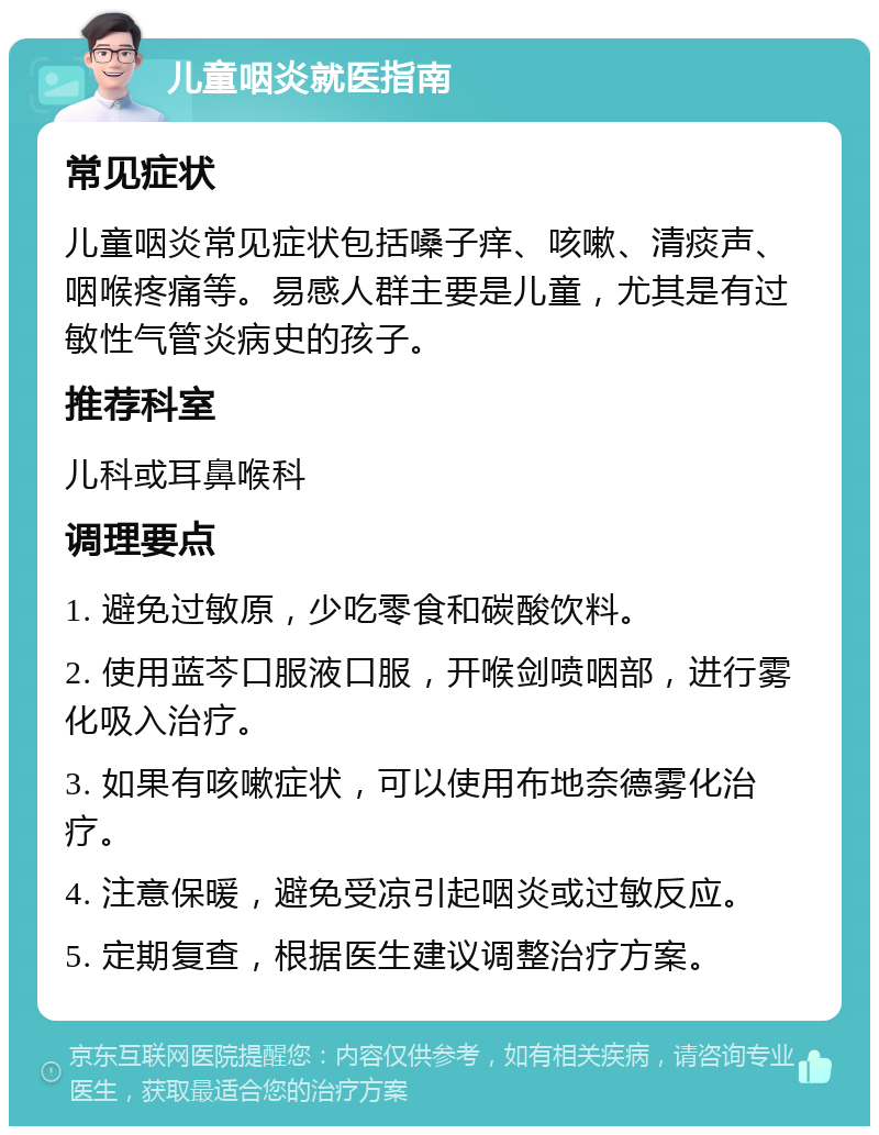 儿童咽炎就医指南 常见症状 儿童咽炎常见症状包括嗓子痒、咳嗽、清痰声、咽喉疼痛等。易感人群主要是儿童，尤其是有过敏性气管炎病史的孩子。 推荐科室 儿科或耳鼻喉科 调理要点 1. 避免过敏原，少吃零食和碳酸饮料。 2. 使用蓝芩口服液口服，开喉剑喷咽部，进行雾化吸入治疗。 3. 如果有咳嗽症状，可以使用布地奈德雾化治疗。 4. 注意保暖，避免受凉引起咽炎或过敏反应。 5. 定期复查，根据医生建议调整治疗方案。