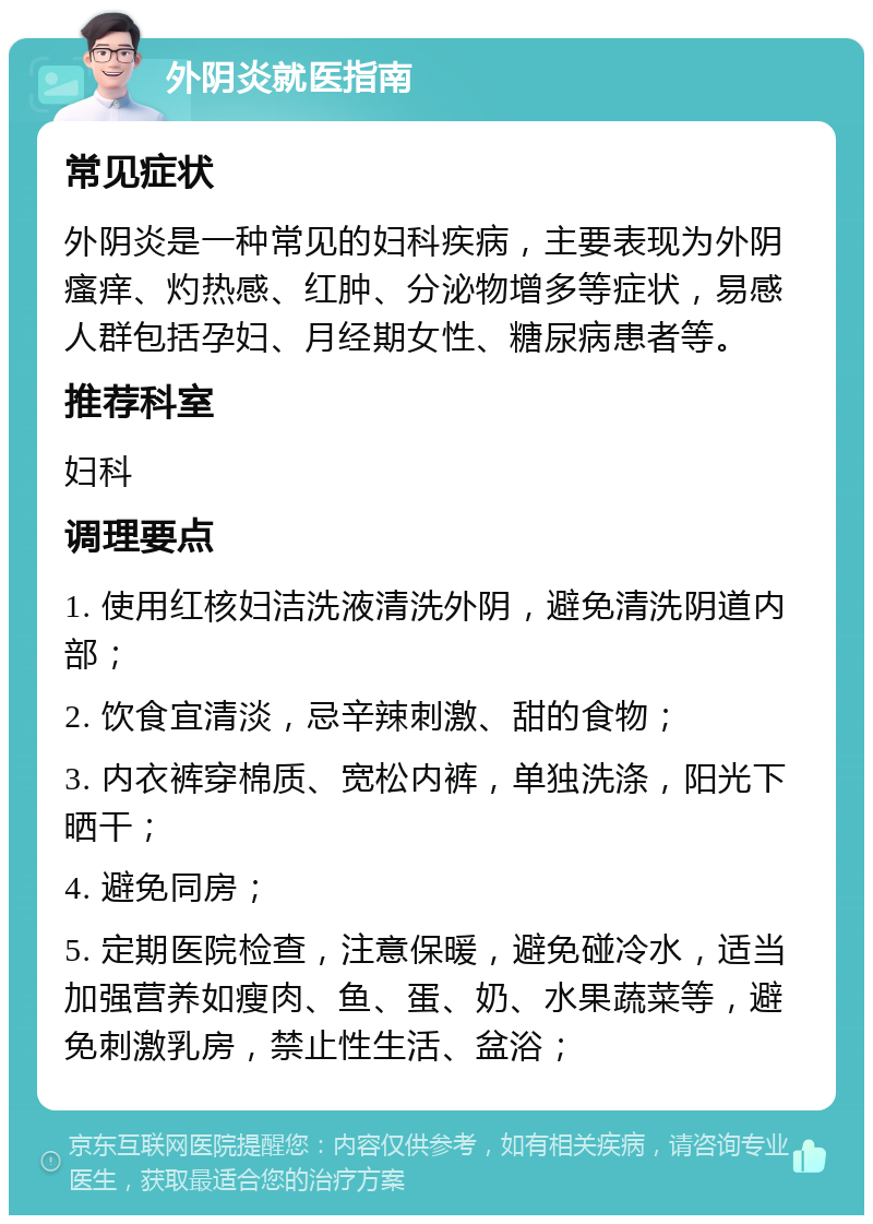 外阴炎就医指南 常见症状 外阴炎是一种常见的妇科疾病，主要表现为外阴瘙痒、灼热感、红肿、分泌物增多等症状，易感人群包括孕妇、月经期女性、糖尿病患者等。 推荐科室 妇科 调理要点 1. 使用红核妇洁洗液清洗外阴，避免清洗阴道内部； 2. 饮食宜清淡，忌辛辣刺激、甜的食物； 3. 内衣裤穿棉质、宽松内裤，单独洗涤，阳光下晒干； 4. 避免同房； 5. 定期医院检查，注意保暖，避免碰冷水，适当加强营养如瘦肉、鱼、蛋、奶、水果蔬菜等，避免刺激乳房，禁止性生活、盆浴；