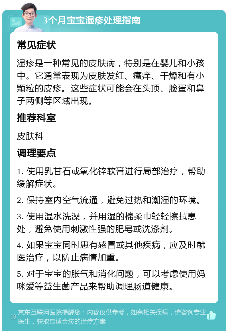 3个月宝宝湿疹处理指南 常见症状 湿疹是一种常见的皮肤病，特别是在婴儿和小孩中。它通常表现为皮肤发红、瘙痒、干燥和有小颗粒的皮疹。这些症状可能会在头顶、脸蛋和鼻子两侧等区域出现。 推荐科室 皮肤科 调理要点 1. 使用乳甘石或氧化锌软膏进行局部治疗，帮助缓解症状。 2. 保持室内空气流通，避免过热和潮湿的环境。 3. 使用温水洗澡，并用湿的棉柔巾轻轻擦拭患处，避免使用刺激性强的肥皂或洗涤剂。 4. 如果宝宝同时患有感冒或其他疾病，应及时就医治疗，以防止病情加重。 5. 对于宝宝的胀气和消化问题，可以考虑使用妈咪爱等益生菌产品来帮助调理肠道健康。