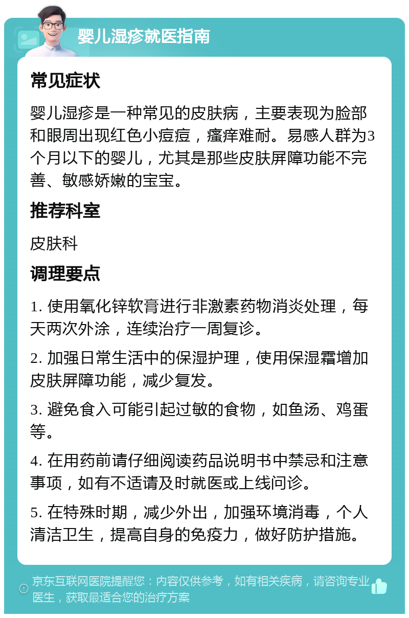 婴儿湿疹就医指南 常见症状 婴儿湿疹是一种常见的皮肤病，主要表现为脸部和眼周出现红色小痘痘，瘙痒难耐。易感人群为3个月以下的婴儿，尤其是那些皮肤屏障功能不完善、敏感娇嫩的宝宝。 推荐科室 皮肤科 调理要点 1. 使用氧化锌软膏进行非激素药物消炎处理，每天两次外涂，连续治疗一周复诊。 2. 加强日常生活中的保湿护理，使用保湿霜增加皮肤屏障功能，减少复发。 3. 避免食入可能引起过敏的食物，如鱼汤、鸡蛋等。 4. 在用药前请仔细阅读药品说明书中禁忌和注意事项，如有不适请及时就医或上线问诊。 5. 在特殊时期，减少外出，加强环境消毒，个人清洁卫生，提高自身的免疫力，做好防护措施。