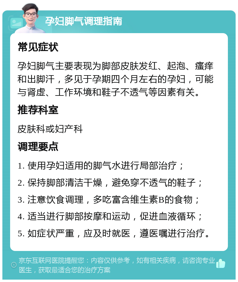 孕妇脚气调理指南 常见症状 孕妇脚气主要表现为脚部皮肤发红、起泡、瘙痒和出脚汗，多见于孕期四个月左右的孕妇，可能与肾虚、工作环境和鞋子不透气等因素有关。 推荐科室 皮肤科或妇产科 调理要点 1. 使用孕妇适用的脚气水进行局部治疗； 2. 保持脚部清洁干燥，避免穿不透气的鞋子； 3. 注意饮食调理，多吃富含维生素B的食物； 4. 适当进行脚部按摩和运动，促进血液循环； 5. 如症状严重，应及时就医，遵医嘱进行治疗。