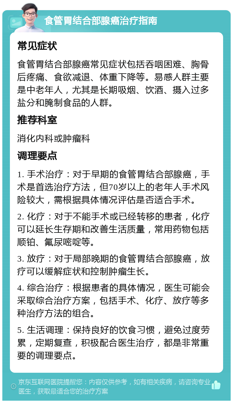 食管胃结合部腺癌治疗指南 常见症状 食管胃结合部腺癌常见症状包括吞咽困难、胸骨后疼痛、食欲减退、体重下降等。易感人群主要是中老年人，尤其是长期吸烟、饮酒、摄入过多盐分和腌制食品的人群。 推荐科室 消化内科或肿瘤科 调理要点 1. 手术治疗：对于早期的食管胃结合部腺癌，手术是首选治疗方法，但70岁以上的老年人手术风险较大，需根据具体情况评估是否适合手术。 2. 化疗：对于不能手术或已经转移的患者，化疗可以延长生存期和改善生活质量，常用药物包括顺铂、氟尿嘧啶等。 3. 放疗：对于局部晚期的食管胃结合部腺癌，放疗可以缓解症状和控制肿瘤生长。 4. 综合治疗：根据患者的具体情况，医生可能会采取综合治疗方案，包括手术、化疗、放疗等多种治疗方法的组合。 5. 生活调理：保持良好的饮食习惯，避免过度劳累，定期复查，积极配合医生治疗，都是非常重要的调理要点。