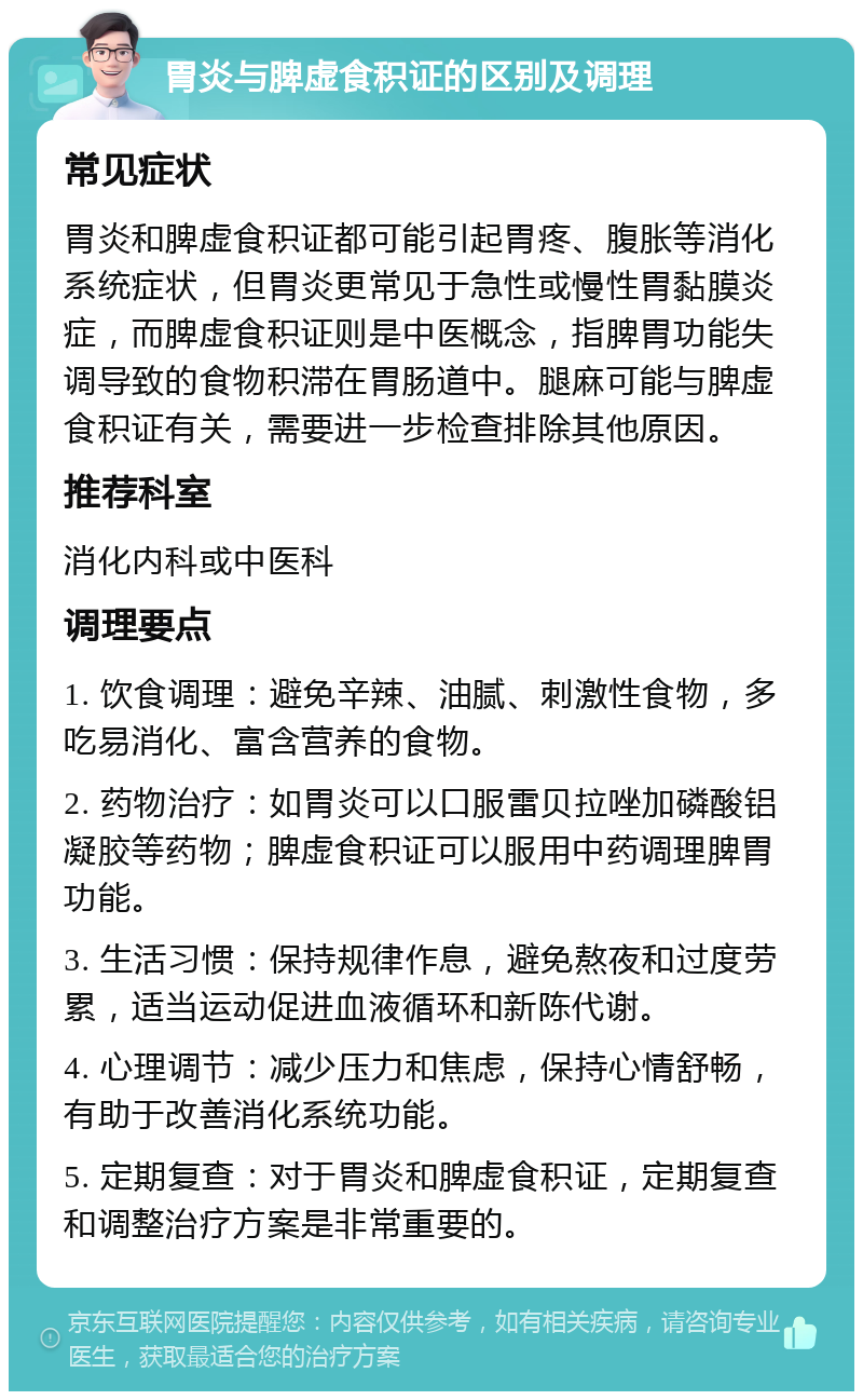 胃炎与脾虚食积证的区别及调理 常见症状 胃炎和脾虚食积证都可能引起胃疼、腹胀等消化系统症状，但胃炎更常见于急性或慢性胃黏膜炎症，而脾虚食积证则是中医概念，指脾胃功能失调导致的食物积滞在胃肠道中。腿麻可能与脾虚食积证有关，需要进一步检查排除其他原因。 推荐科室 消化内科或中医科 调理要点 1. 饮食调理：避免辛辣、油腻、刺激性食物，多吃易消化、富含营养的食物。 2. 药物治疗：如胃炎可以口服雷贝拉唑加磷酸铝凝胶等药物；脾虚食积证可以服用中药调理脾胃功能。 3. 生活习惯：保持规律作息，避免熬夜和过度劳累，适当运动促进血液循环和新陈代谢。 4. 心理调节：减少压力和焦虑，保持心情舒畅，有助于改善消化系统功能。 5. 定期复查：对于胃炎和脾虚食积证，定期复查和调整治疗方案是非常重要的。