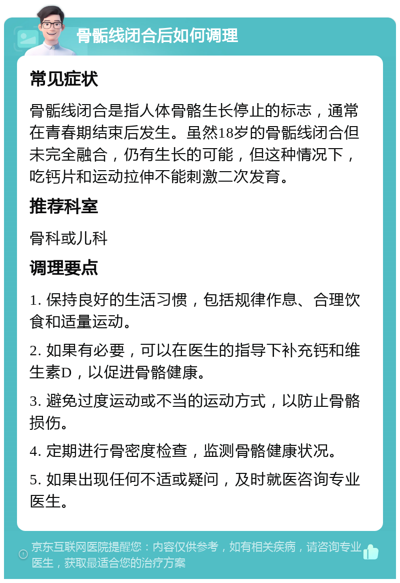 骨骺线闭合后如何调理 常见症状 骨骺线闭合是指人体骨骼生长停止的标志，通常在青春期结束后发生。虽然18岁的骨骺线闭合但未完全融合，仍有生长的可能，但这种情况下，吃钙片和运动拉伸不能刺激二次发育。 推荐科室 骨科或儿科 调理要点 1. 保持良好的生活习惯，包括规律作息、合理饮食和适量运动。 2. 如果有必要，可以在医生的指导下补充钙和维生素D，以促进骨骼健康。 3. 避免过度运动或不当的运动方式，以防止骨骼损伤。 4. 定期进行骨密度检查，监测骨骼健康状况。 5. 如果出现任何不适或疑问，及时就医咨询专业医生。