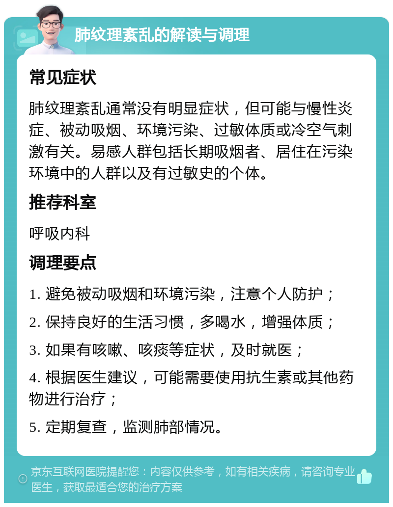 肺纹理紊乱的解读与调理 常见症状 肺纹理紊乱通常没有明显症状，但可能与慢性炎症、被动吸烟、环境污染、过敏体质或冷空气刺激有关。易感人群包括长期吸烟者、居住在污染环境中的人群以及有过敏史的个体。 推荐科室 呼吸内科 调理要点 1. 避免被动吸烟和环境污染，注意个人防护； 2. 保持良好的生活习惯，多喝水，增强体质； 3. 如果有咳嗽、咳痰等症状，及时就医； 4. 根据医生建议，可能需要使用抗生素或其他药物进行治疗； 5. 定期复查，监测肺部情况。