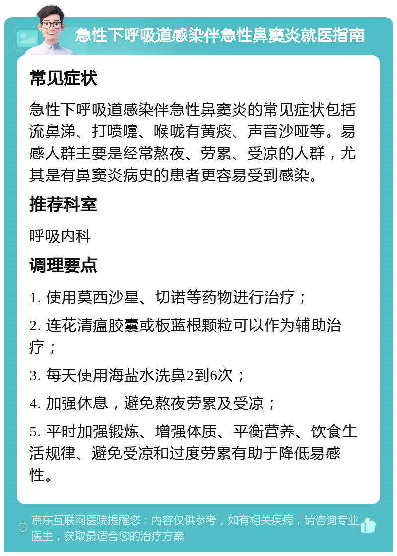 急性下呼吸道感染伴急性鼻窦炎就医指南 常见症状 急性下呼吸道感染伴急性鼻窦炎的常见症状包括流鼻涕、打喷嚏、喉咙有黄痰、声音沙哑等。易感人群主要是经常熬夜、劳累、受凉的人群，尤其是有鼻窦炎病史的患者更容易受到感染。 推荐科室 呼吸内科 调理要点 1. 使用莫西沙星、切诺等药物进行治疗； 2. 连花清瘟胶囊或板蓝根颗粒可以作为辅助治疗； 3. 每天使用海盐水洗鼻2到6次； 4. 加强休息，避免熬夜劳累及受凉； 5. 平时加强锻炼、增强体质、平衡营养、饮食生活规律、避免受凉和过度劳累有助于降低易感性。