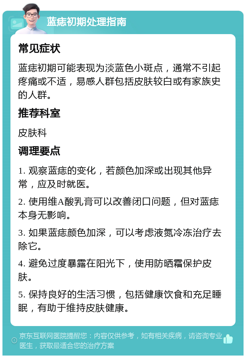 蓝痣初期处理指南 常见症状 蓝痣初期可能表现为淡蓝色小斑点，通常不引起疼痛或不适，易感人群包括皮肤较白或有家族史的人群。 推荐科室 皮肤科 调理要点 1. 观察蓝痣的变化，若颜色加深或出现其他异常，应及时就医。 2. 使用维A酸乳膏可以改善闭口问题，但对蓝痣本身无影响。 3. 如果蓝痣颜色加深，可以考虑液氮冷冻治疗去除它。 4. 避免过度暴露在阳光下，使用防晒霜保护皮肤。 5. 保持良好的生活习惯，包括健康饮食和充足睡眠，有助于维持皮肤健康。