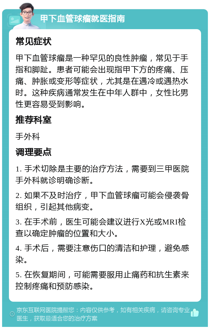 甲下血管球瘤就医指南 常见症状 甲下血管球瘤是一种罕见的良性肿瘤，常见于手指和脚趾。患者可能会出现指甲下方的疼痛、压痛、肿胀或变形等症状，尤其是在遇冷或遇热水时。这种疾病通常发生在中年人群中，女性比男性更容易受到影响。 推荐科室 手外科 调理要点 1. 手术切除是主要的治疗方法，需要到三甲医院手外科就诊明确诊断。 2. 如果不及时治疗，甲下血管球瘤可能会侵袭骨组织，引起其他病变。 3. 在手术前，医生可能会建议进行X光或MRI检查以确定肿瘤的位置和大小。 4. 手术后，需要注意伤口的清洁和护理，避免感染。 5. 在恢复期间，可能需要服用止痛药和抗生素来控制疼痛和预防感染。