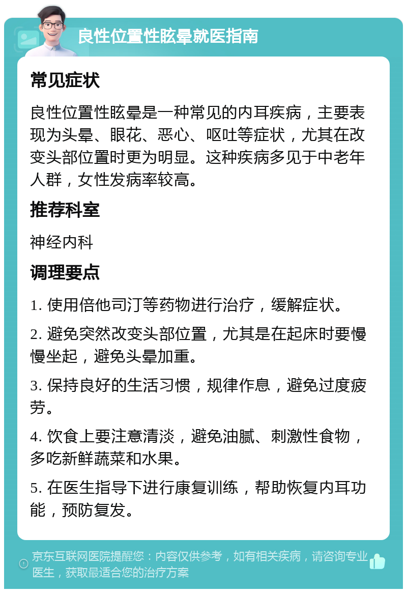 良性位置性眩晕就医指南 常见症状 良性位置性眩晕是一种常见的内耳疾病，主要表现为头晕、眼花、恶心、呕吐等症状，尤其在改变头部位置时更为明显。这种疾病多见于中老年人群，女性发病率较高。 推荐科室 神经内科 调理要点 1. 使用倍他司汀等药物进行治疗，缓解症状。 2. 避免突然改变头部位置，尤其是在起床时要慢慢坐起，避免头晕加重。 3. 保持良好的生活习惯，规律作息，避免过度疲劳。 4. 饮食上要注意清淡，避免油腻、刺激性食物，多吃新鲜蔬菜和水果。 5. 在医生指导下进行康复训练，帮助恢复内耳功能，预防复发。