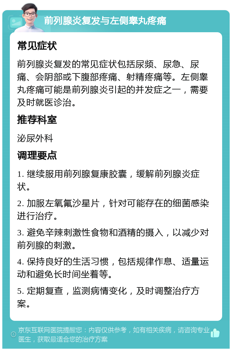 前列腺炎复发与左侧睾丸疼痛 常见症状 前列腺炎复发的常见症状包括尿频、尿急、尿痛、会阴部或下腹部疼痛、射精疼痛等。左侧睾丸疼痛可能是前列腺炎引起的并发症之一，需要及时就医诊治。 推荐科室 泌尿外科 调理要点 1. 继续服用前列腺复康胶囊，缓解前列腺炎症状。 2. 加服左氧氟沙星片，针对可能存在的细菌感染进行治疗。 3. 避免辛辣刺激性食物和酒精的摄入，以减少对前列腺的刺激。 4. 保持良好的生活习惯，包括规律作息、适量运动和避免长时间坐着等。 5. 定期复查，监测病情变化，及时调整治疗方案。