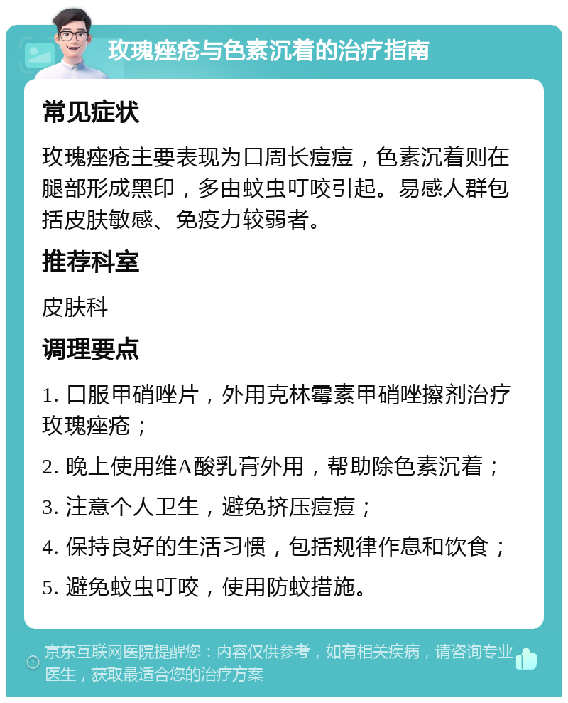 玫瑰痤疮与色素沉着的治疗指南 常见症状 玫瑰痤疮主要表现为口周长痘痘，色素沉着则在腿部形成黑印，多由蚊虫叮咬引起。易感人群包括皮肤敏感、免疫力较弱者。 推荐科室 皮肤科 调理要点 1. 口服甲硝唑片，外用克林霉素甲硝唑擦剂治疗玫瑰痤疮； 2. 晚上使用维A酸乳膏外用，帮助除色素沉着； 3. 注意个人卫生，避免挤压痘痘； 4. 保持良好的生活习惯，包括规律作息和饮食； 5. 避免蚊虫叮咬，使用防蚊措施。