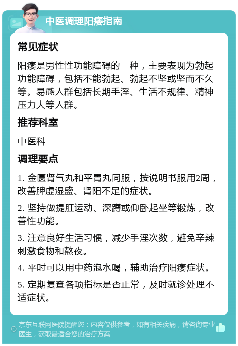 中医调理阳痿指南 常见症状 阳痿是男性性功能障碍的一种，主要表现为勃起功能障碍，包括不能勃起、勃起不坚或坚而不久等。易感人群包括长期手淫、生活不规律、精神压力大等人群。 推荐科室 中医科 调理要点 1. 金匮肾气丸和平胃丸同服，按说明书服用2周，改善脾虚湿盛、肾阳不足的症状。 2. 坚持做提肛运动、深蹲或仰卧起坐等锻炼，改善性功能。 3. 注意良好生活习惯，减少手淫次数，避免辛辣刺激食物和熬夜。 4. 平时可以用中药泡水喝，辅助治疗阳痿症状。 5. 定期复查各项指标是否正常，及时就诊处理不适症状。