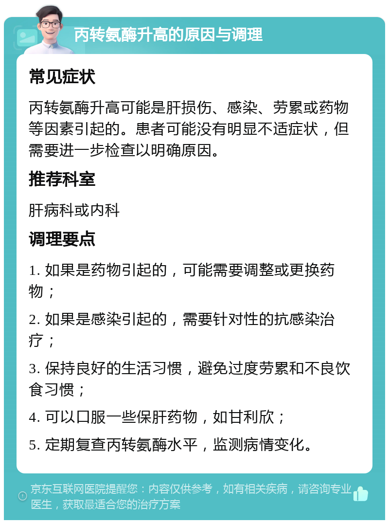 丙转氨酶升高的原因与调理 常见症状 丙转氨酶升高可能是肝损伤、感染、劳累或药物等因素引起的。患者可能没有明显不适症状，但需要进一步检查以明确原因。 推荐科室 肝病科或内科 调理要点 1. 如果是药物引起的，可能需要调整或更换药物； 2. 如果是感染引起的，需要针对性的抗感染治疗； 3. 保持良好的生活习惯，避免过度劳累和不良饮食习惯； 4. 可以口服一些保肝药物，如甘利欣； 5. 定期复查丙转氨酶水平，监测病情变化。