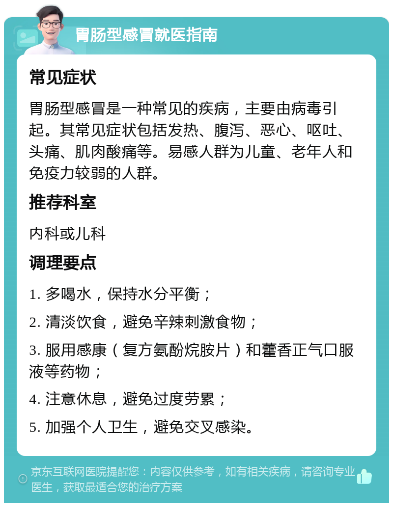 胃肠型感冒就医指南 常见症状 胃肠型感冒是一种常见的疾病，主要由病毒引起。其常见症状包括发热、腹泻、恶心、呕吐、头痛、肌肉酸痛等。易感人群为儿童、老年人和免疫力较弱的人群。 推荐科室 内科或儿科 调理要点 1. 多喝水，保持水分平衡； 2. 清淡饮食，避免辛辣刺激食物； 3. 服用感康（复方氨酚烷胺片）和藿香正气口服液等药物； 4. 注意休息，避免过度劳累； 5. 加强个人卫生，避免交叉感染。