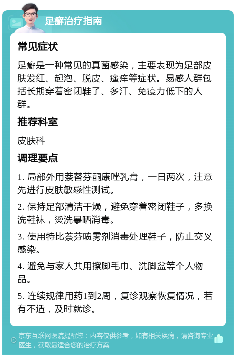 足癣治疗指南 常见症状 足癣是一种常见的真菌感染，主要表现为足部皮肤发红、起泡、脱皮、瘙痒等症状。易感人群包括长期穿着密闭鞋子、多汗、免疫力低下的人群。 推荐科室 皮肤科 调理要点 1. 局部外用萘替芬酮康唑乳膏，一日两次，注意先进行皮肤敏感性测试。 2. 保持足部清洁干燥，避免穿着密闭鞋子，多换洗鞋袜，烫洗暴晒消毒。 3. 使用特比萘芬喷雾剂消毒处理鞋子，防止交叉感染。 4. 避免与家人共用擦脚毛巾、洗脚盆等个人物品。 5. 连续规律用药1到2周，复诊观察恢复情况，若有不适，及时就诊。