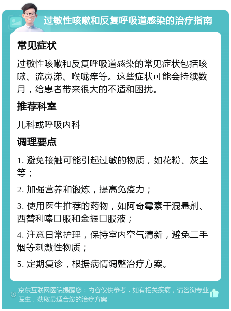 过敏性咳嗽和反复呼吸道感染的治疗指南 常见症状 过敏性咳嗽和反复呼吸道感染的常见症状包括咳嗽、流鼻涕、喉咙痒等。这些症状可能会持续数月，给患者带来很大的不适和困扰。 推荐科室 儿科或呼吸内科 调理要点 1. 避免接触可能引起过敏的物质，如花粉、灰尘等； 2. 加强营养和锻炼，提高免疫力； 3. 使用医生推荐的药物，如阿奇霉素干混悬剂、西替利嗪口服和金振口服液； 4. 注意日常护理，保持室内空气清新，避免二手烟等刺激性物质； 5. 定期复诊，根据病情调整治疗方案。