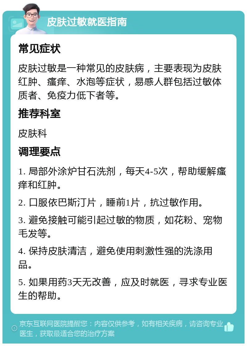 皮肤过敏就医指南 常见症状 皮肤过敏是一种常见的皮肤病，主要表现为皮肤红肿、瘙痒、水泡等症状，易感人群包括过敏体质者、免疫力低下者等。 推荐科室 皮肤科 调理要点 1. 局部外涂炉甘石洗剂，每天4-5次，帮助缓解瘙痒和红肿。 2. 口服依巴斯汀片，睡前1片，抗过敏作用。 3. 避免接触可能引起过敏的物质，如花粉、宠物毛发等。 4. 保持皮肤清洁，避免使用刺激性强的洗涤用品。 5. 如果用药3天无改善，应及时就医，寻求专业医生的帮助。