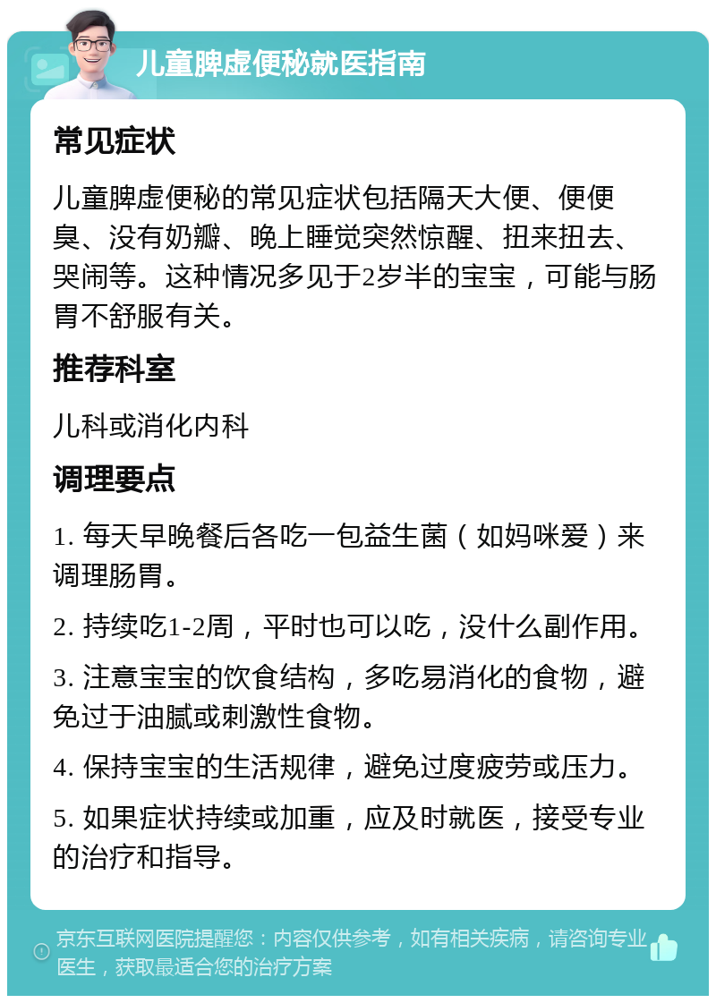 儿童脾虚便秘就医指南 常见症状 儿童脾虚便秘的常见症状包括隔天大便、便便臭、没有奶瓣、晚上睡觉突然惊醒、扭来扭去、哭闹等。这种情况多见于2岁半的宝宝，可能与肠胃不舒服有关。 推荐科室 儿科或消化内科 调理要点 1. 每天早晚餐后各吃一包益生菌（如妈咪爱）来调理肠胃。 2. 持续吃1-2周，平时也可以吃，没什么副作用。 3. 注意宝宝的饮食结构，多吃易消化的食物，避免过于油腻或刺激性食物。 4. 保持宝宝的生活规律，避免过度疲劳或压力。 5. 如果症状持续或加重，应及时就医，接受专业的治疗和指导。