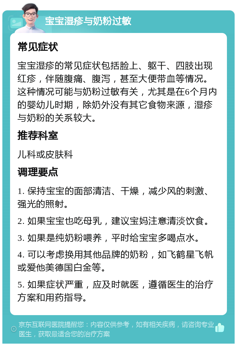 宝宝湿疹与奶粉过敏 常见症状 宝宝湿疹的常见症状包括脸上、躯干、四肢出现红疹，伴随腹痛、腹泻，甚至大便带血等情况。这种情况可能与奶粉过敏有关，尤其是在6个月内的婴幼儿时期，除奶外没有其它食物来源，湿疹与奶粉的关系较大。 推荐科室 儿科或皮肤科 调理要点 1. 保持宝宝的面部清洁、干燥，减少风的刺激、强光的照射。 2. 如果宝宝也吃母乳，建议宝妈注意清淡饮食。 3. 如果是纯奶粉喂养，平时给宝宝多喝点水。 4. 可以考虑换用其他品牌的奶粉，如飞鹤星飞帆或爱他美德国白金等。 5. 如果症状严重，应及时就医，遵循医生的治疗方案和用药指导。