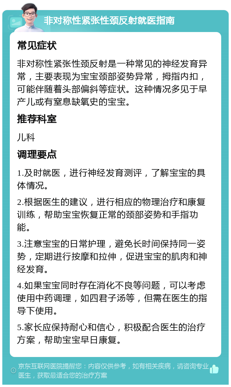 非对称性紧张性颈反射就医指南 常见症状 非对称性紧张性颈反射是一种常见的神经发育异常，主要表现为宝宝颈部姿势异常，拇指内扣，可能伴随着头部偏斜等症状。这种情况多见于早产儿或有窒息缺氧史的宝宝。 推荐科室 儿科 调理要点 1.及时就医，进行神经发育测评，了解宝宝的具体情况。 2.根据医生的建议，进行相应的物理治疗和康复训练，帮助宝宝恢复正常的颈部姿势和手指功能。 3.注意宝宝的日常护理，避免长时间保持同一姿势，定期进行按摩和拉伸，促进宝宝的肌肉和神经发育。 4.如果宝宝同时存在消化不良等问题，可以考虑使用中药调理，如四君子汤等，但需在医生的指导下使用。 5.家长应保持耐心和信心，积极配合医生的治疗方案，帮助宝宝早日康复。