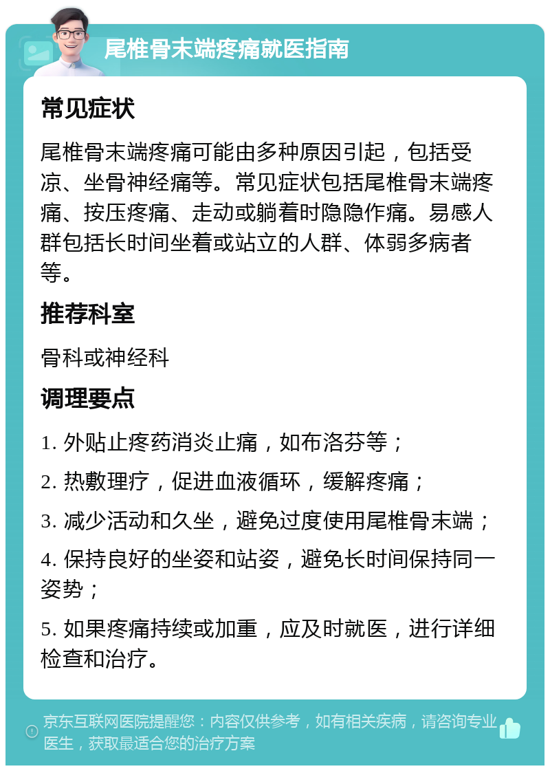 尾椎骨末端疼痛就医指南 常见症状 尾椎骨末端疼痛可能由多种原因引起，包括受凉、坐骨神经痛等。常见症状包括尾椎骨末端疼痛、按压疼痛、走动或躺着时隐隐作痛。易感人群包括长时间坐着或站立的人群、体弱多病者等。 推荐科室 骨科或神经科 调理要点 1. 外贴止疼药消炎止痛，如布洛芬等； 2. 热敷理疗，促进血液循环，缓解疼痛； 3. 减少活动和久坐，避免过度使用尾椎骨末端； 4. 保持良好的坐姿和站姿，避免长时间保持同一姿势； 5. 如果疼痛持续或加重，应及时就医，进行详细检查和治疗。